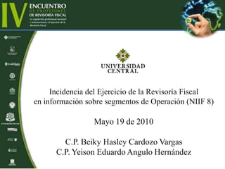 Incidencia del Ejercicio de la Revisoría Fiscal
en información sobre segmentos de Operación (NIIF 8)
Mayo 19 de 2010
C.P. Beiky Hasley Cardozo Vargas
C.P. Yeison Eduardo Angulo Hernández
 