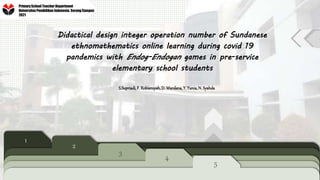 Didactical design integer operation number of Sundanese
ethnomathematics online learning during covid 19
pandemics with Endog-Endogan games in pre-service
elementary school students
S.Supriadi, F. Robiansyah, D. Wardana, Y. Yunia, N. Syahda
1
2
3
4
5
Primary School Teacher Department
Universitas Pendidikan Indonesia, Serang Campus
2021
 