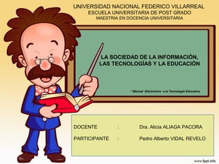 UNIVERSIDAD NACIONAL FEDERICO VILLARREAL
ESCUELA UNIVERSITARIA DE POST GRADO
MAESTRIA EN DOCENCIA UNIVERSITARIA

LA SOCIEDAD DE LA INFORMACIÓN,
LAS TECNOLOGÍAS Y LA EDUCACIÓN

* Manual Electrónico a la Tecnología Educativa

DOCENTE

:

Dra. Alicia ALIAGA PACORA

PARTICIPANTE

:

Pedro Alberto VIDAL REVELO

 
