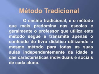 Método Tradicional
      O ensino tradicional, é o método
que mais predomina nas escolas e
geralmente o professor que utiliza este
método segue e transmite apenas o
conteúdo do livro didático utilizando o
mesmo método para todas as suas
aulas independentemente da idade e
das características individuais e sociais
de cada aluno.
 