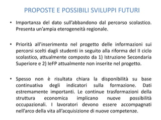 PROPOSTE E POSSIBILI SVILUPPI FUTURI
• Importanza del dato sull’abbandono dal percorso scolastico.
  Presenta un’ampia eterogeneità regionale.

• Priorità all’inserimento nel progetto delle informazioni sui
  percorsi scelti dagli studenti in seguito alla riforma del II ciclo
  scolastico, attualmente composto da 1) Istruzione Secondaria
  Superiore e 2) IeFP attualmente non inserite nel progetto.

• Spesso non è risultata chiara la disponibilità su base
  continuativa degli indicatori sulla formazione. Dati
  estremamente importanti. Le continue trasformazioni della
  struttura     economica         implicano    nuove    possibilità
  occupazionali. I lavoratori devono essere accompagnati
  nell’arco della vita all’acquisizione di nuove competenze.
 