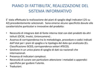 PIANO DI FATTIBILITA’, REALIZZAZIONE DEL
             SISTEMA INFORMATIVO
E’ stata effettuata la realizzazione dei piani di spoglio degli indicatori (25 su
42) precedentemente selezionati. Sono emerse alcune specificità dovute alle
caratteristiche particolari e innovative del prodotto:

• Necessità di integrare dati di fonte interna Istat con dati prodotti da altri
  Istituti (OCSE, Invalsi, Unioncamere) .
• Assenza di corrispondenza tra le metodologie, procedure e codici indicati
  dall’Istat per i piani di spoglio e la tipologia del dato qui analizzato (Es.
  Classificazione ISCED, corrispondenza settori ATECO).
• Gestione in un unico piano di spoglio di dati sia nazionali che
  internazionali.
• Presenza di indicatori complessi.
• Necessità di curare con particolare attenzione i metadati o appendici
  specifiche per guidare l’utente.
• Traduzioni.
 