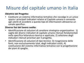 Misure del capitale umano in Italia
Obiettivi del Progetto:
• Costituire un sistema informativo tematico che raccolga in un unico
   spazio i principali indicatori relativi al Capitale umano e consenta
   agli utenti di accedere a questo tipo di informazioni attraverso un
   canale specifico .
Diverse fasi del lavoro svolto:
• Identificazione di soluzioni di carattere strategico-organizzativo: 1)
   vaglio dei diversi indicatori di capitale umano ritenuti fondamentali
   nella specifica letteratura teorica e applicata, 2) selezione degli
   indicatori ritenuti prioritari per il progetto.
• Identificazione di soluzioni di tipo tecnico: 3) ricognizione delle
   fonti, non esclusivamente Istat, degli indicatori scelti, 4)
   costituzione del sistema informativo tematico con la progettazione
   dei piani di spoglio.
 