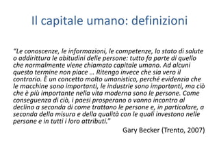 Il capitale umano: definizioni

“Le conoscenze, le informazioni, le competenze, lo stato di salute
o addirittura le abitudini delle persone: tutto fa parte di quello
che normalmente viene chiamato capitale umano. Ad alcuni
questo termine non piace … Ritengo invece che sia vero il
contrario. È un concetto molto umanistico, perché evidenzia che
le macchine sono importanti, le industrie sono importanti, ma ciò
che è più importante nella vita moderna sono le persone. Come
conseguenza di ciò, i paesi prosperano o vanno incontro al
declino a seconda di come trattano le persone e, in particolare, a
seconda della misura e della qualità con le quali investono nelle
persone e in tutti i loro attributi.”
                                       Gary Becker (Trento, 2007)
 