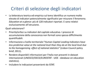 Criteri di selezione degli indicatori
• La letteratura teorica ed empirica sul tema identifica un numero molto
  elevato di indicatori potenzialmente significativi per misurare il fenomeno.
  Education at a glance: più di 120 indicatori riportati. E sono relativi
  esclusivamente all’istruzione.
Quali selezionare?
• Priorità/enfasi su indicatori del capitale educativo. I processi di
  accumulazione della conoscenza non formali sono spesso difficilmente
  quantificabili.
• Informazione a livello territoriale:“Human Capital Leading Indicators have
  less predictive value at the national level than they do at the local level due
  to the homogenizing effect of national statistics” (Lisbon Council policy
  brief, 2011).
• Rendere disponibili informazioni per l’Italia non presenti in dataset
  internazionali (UNESCO/OECD/EUROSTAT - UOE - database on education
  statistics).
• Includere le indicazioni provenienti da ISTAT.
 