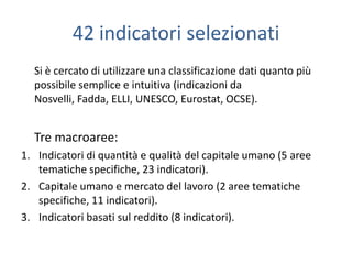 42 indicatori selezionati
  Si è cercato di utilizzare una classificazione dati quanto più
  possibile semplice e intuitiva (indicazioni da
  Nosvelli, Fadda, ELLI, UNESCO, Eurostat, OCSE).


  Tre macroaree:
1. Indicatori di quantità e qualità del capitale umano (5 aree
   tematiche specifiche, 23 indicatori).
2. Capitale umano e mercato del lavoro (2 aree tematiche
   specifiche, 11 indicatori).
3. Indicatori basati sul reddito (8 indicatori).
 