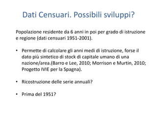 Dati Censuari. Possibili sviluppi?
Popolazione residente da 6 anni in poi per grado di istruzione
e regione (dati censuari 1951-2001).

• Permette di calcolare gli anni medi di istruzione, forse il
  dato più sintetico di stock di capitale umano di una
  nazione/area.(Barro e Lee, 2010; Morrison e Murtin, 2010;
  Progetto IVIE per la Spagna).

• Ricostruzione delle serie annuali?

• Prima del 1951?
 