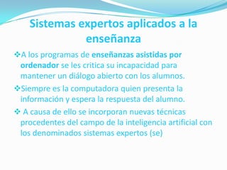 Sistemas expertos aplicados a la
enseñanza
A los programas de enseñanzas asistidas por
ordenador se les critica su incapacidad para
mantener un diálogo abierto con los alumnos.
Siempre es la computadora quien presenta la

información y espera la respuesta del alumno.
 A causa de ello se incorporan nuevas técnicas
procedentes del campo de la inteligencia artificial con
los denominados sistemas expertos (se)

 