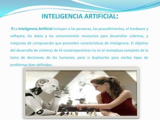 INTELIGENCIA ARTIFICIAL:
La Inteligencia Artificial incluyen a las personas, los procedimientos, el hardware y
software, los datos y los conocimientos necesarios para desarrollar sistemas, y
máquinas de computación que presenten características de inteligencia. El objetivo
del desarrollo de sistemas de IA contemporáneos no es el reemplazo completo de la
toma de decisiones de los humanos, pero sí duplicarlas para ciertos tipos de
problemas bien definidos.

 