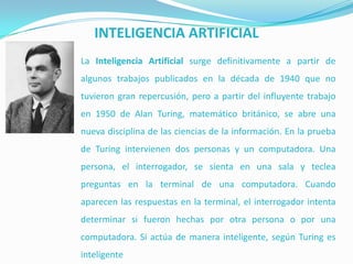 INTELIGENCIA ARTIFICIAL
La Inteligencia Artificial surge definitivamente a partir de
algunos trabajos publicados en la década de 1940 que no
tuvieron gran repercusión, pero a partir del influyente trabajo
en 1950 de Alan Turing, matemático británico, se abre una
nueva disciplina de las ciencias de la información. En la prueba
de Turing intervienen dos personas y un computadora. Una

persona, el interrogador, se sienta en una sala y teclea
preguntas en la terminal de una computadora. Cuando
aparecen las respuestas en la terminal, el interrogador intenta
determinar si fueron hechas por otra persona o por una
computadora. Si actúa de manera inteligente, según Turing es
inteligente

 