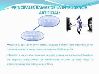 PRINCIPALES RAMAS DE LA INTELIGENCIA
ARTIFICIAL:
Inteligencia
Artificial

Robótica

Procesamiento de
Lenguaje Natural
Programas que tienen como entrada lenguajes humanos para traducirlos en un

conjunto estándar de instrucciones que una computadora ejecuta.
Permiten a los seres humanos usar su propio lenguaje natural cuando interactúan
con programas como sistemas de administración de bases de datos (DBMS) o
sistemas de apoyo para la toma de decisiones.

 