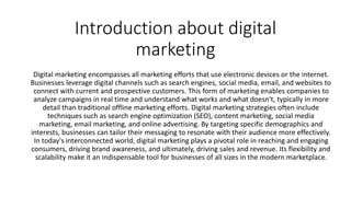 Introduction about digital
marketing
Digital marketing encompasses all marketing efforts that use electronic devices or the internet.
Businesses leverage digital channels such as search engines, social media, email, and websites to
connect with current and prospective customers. This form of marketing enables companies to
analyze campaigns in real time and understand what works and what doesn't, typically in more
detail than traditional offline marketing efforts. Digital marketing strategies often include
techniques such as search engine optimization (SEO), content marketing, social media
marketing, email marketing, and online advertising. By targeting specific demographics and
interests, businesses can tailor their messaging to resonate with their audience more effectively.
In today's interconnected world, digital marketing plays a pivotal role in reaching and engaging
consumers, driving brand awareness, and ultimately, driving sales and revenue. Its flexibility and
scalability make it an indispensable tool for businesses of all sizes in the modern marketplace.
 