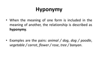 Hyponymy
• When the meaning of one form is included in the
meaning of another, the relationship is described as
hyponymy.
• Examples are the pairs: animal / dog, dog / poodle,
vegetable / carrot, flower / rose, tree / banyan.
 