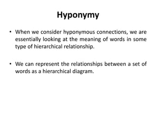 Hyponymy
• When we consider hyponymous connections, we are
essentially looking at the meaning of words in some
type of hierarchical relationship.
• We can represent the relationships between a set of
words as a hierarchical diagram.
 