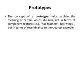 Prototypes
• The concept of a prototype helps explain the
meaning of certain words like bird, not in terms of
component features (e.g. ‘has feathers’, ‘has wings’),
but in terms of resemblance to the clearest example.
 