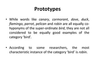 Prototypes
• While words like canary, cormorant, dove, duck,
flamingo, parrot, pelican and robin are all equally co-
hyponyms of the super-ordinate bird, they are not all
considered to be equally good examples of the
category ‘bird’.
• According to some researchers, the most
characteristic instance of the category ‘bird’ is robin.
 