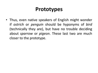 Prototypes
• Thus, even native speakers of English might wonder
if ostrich or penguin should be hyponyms of bird
(technically they are), but have no trouble deciding
about sparrow or pigeon. These last two are much
closer to the prototype.
 