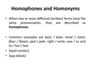 Homophones and Homonyms
• When two or more different (written) forms have the
same pronunciation, they are described as
homophones.
• Common examples are bare / bear, meat / meet,
flour / flower, pail / pale, right / write, sew / so and
to / too / two.
• Sayah (visitor)
• Saya (black)
 