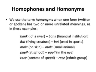 Homophones and Homonyms
• We use the term homonyms when one form (written
or spoken) has two or more unrelated meanings, as
in these examples:
bank ( of a river) – bank (financial institution)
Bat (flying creature) – bat (used in sports)
mole (on skin) – mole (small animal)
pupil (at school) – pupil (in the eye)
race (contest of speed) – race (ethnic group)
 