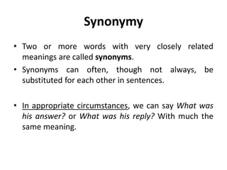 Synonymy
• Two or more words with very closely related
meanings are called synonyms.
• Synonyms can often, though not always, be
substituted for each other in sentences.
• In appropriate circumstances, we can say What was
his answer? or What was his reply? With much the
same meaning.
 