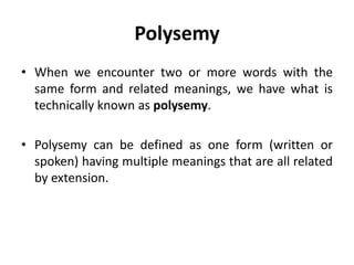 Polysemy
• When we encounter two or more words with the
same form and related meanings, we have what is
technically known as polysemy.
• Polysemy can be defined as one form (written or
spoken) having multiple meanings that are all related
by extension.
 
