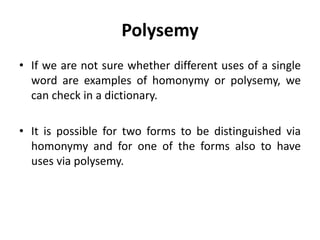 Polysemy
• If we are not sure whether different uses of a single
word are examples of homonymy or polysemy, we
can check in a dictionary.
• It is possible for two forms to be distinguished via
homonymy and for one of the forms also to have
uses via polysemy.
 