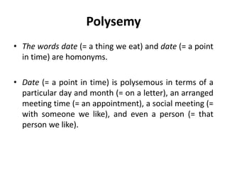 Polysemy
• The words date (= a thing we eat) and date (= a point
in time) are homonyms.
• Date (= a point in time) is polysemous in terms of a
particular day and month (= on a letter), an arranged
meeting time (= an appointment), a social meeting (=
with someone we like), and even a person (= that
person we like).
 