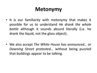 Metonymy
• It is our familiarity with metonymy that makes it
possible for us to understand He drank the whole
bottle although it sounds absurd literally (i.e. he
drank the liquid, not the glass object).
• We also accept The White House has announced… or
Downing Street protested… without being puzzled
that buildings appear to be talking.
 