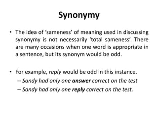 Synonymy
• The idea of ‘sameness’ of meaning used in discussing
synonymy is not necessarily ‘total sameness’. There
are many occasions when one word is appropriate in
a sentence, but its synonym would be odd.
• For example, reply would be odd in this instance.
– Sandy had only one answer correct on the test
– Sandy had only one reply correct on the test.
 
