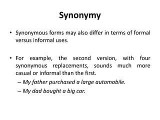 Synonymy
• Synonymous forms may also differ in terms of formal
versus informal uses.
• For example, the second version, with four
synonymous replacements, sounds much more
casual or informal than the first.
– My father purchased a large automobile.
– My dad bought a big car.
 