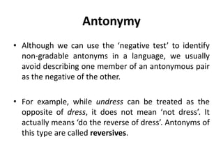 Antonymy
• Although we can use the ‘negative test’ to identify
non-gradable antonyms in a language, we usually
avoid describing one member of an antonymous pair
as the negative of the other.
• For example, while undress can be treated as the
opposite of dress, it does not mean ‘not dress’. It
actually means ‘do the reverse of dress’. Antonyms of
this type are called reversives.
 