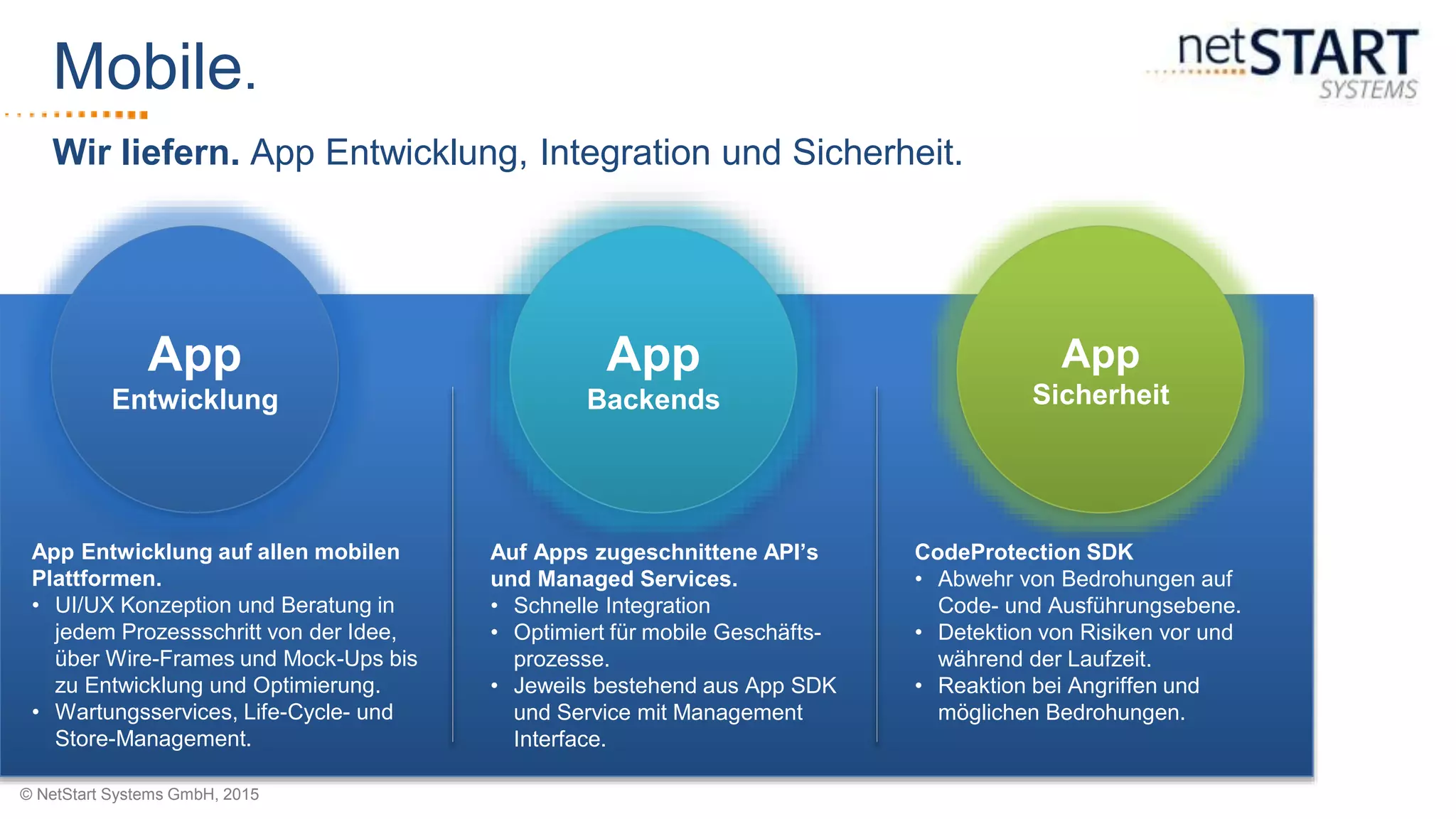 © NetStart Systems GmbH, 2015
Wir liefern. App Entwicklung, Integration und Sicherheit.
Mobile.
App Entwicklung auf allen mobilen
Plattformen.
• UI/UX Konzeption und Beratung in
jedem Prozessschritt von der Idee,
über Wire-Frames und Mock-Ups bis
zu Entwicklung und Optimierung.
• Wartungsservices, Life-Cycle- und
Store-Management.
Auf Apps zugeschnittene API’s
und Managed Services.
• Schnelle Integration
• Optimiert für mobile Geschäfts-
prozesse.
• Jeweils bestehend aus App SDK
und Service mit Management
Interface.
CodeProtection SDK
• Abwehr von Bedrohungen auf
Code- und Ausführungsebene.
• Detektion von Risiken vor und
während der Laufzeit.
• Reaktion bei Angriffen und
möglichen Bedrohungen.
App
Entwicklung
App
Backends
App
Sicherheit
 