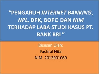 “PENGARUH INTERNET BANKING,
NPL, DPK, BOPO DAN NIM
TERHADAP LABA STUDI KASUS PT.
BANK BRI ”
Disusun Oleh:
Fachrul Nita
NIM. 2013001069
 