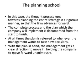 The planning school
• In this case, the thought process runs
towards planning the entire strategy in a rigorous
manner, so that the firm advances forward.
• The complete process and the plan which the
company will implement is documented from the
start to finish.
• At all times the plan is referred to whenever the
management wants to take new decisions.
• With the plan in hand, the management gets a
clear direction to move in, helping the company
to move forward unanimously.
 