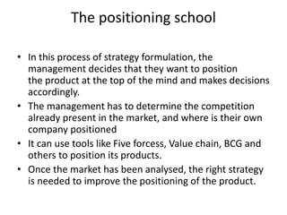 The positioning school
• In this process of strategy formulation, the
management decides that they want to position
the product at the top of the mind and makes decisions
accordingly.
• The management has to determine the competition
already present in the market, and where is their own
company positioned
• It can use tools like Five forcess, Value chain, BCG and
others to position its products.
• Once the market has been analysed, the right strategy
is needed to improve the positioning of the product.
 