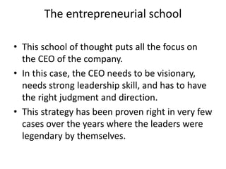 The entrepreneurial school
• This school of thought puts all the focus on
the CEO of the company.
• In this case, the CEO needs to be visionary,
needs strong leadership skill, and has to have
the right judgment and direction.
• This strategy has been proven right in very few
cases over the years where the leaders were
legendary by themselves.
 