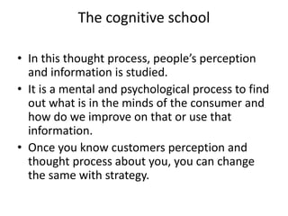 The cognitive school
• In this thought process, people’s perception
and information is studied.
• It is a mental and psychological process to find
out what is in the minds of the consumer and
how do we improve on that or use that
information.
• Once you know customers perception and
thought process about you, you can change
the same with strategy.
 