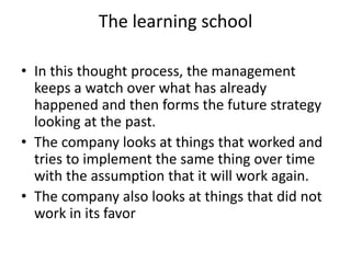The learning school
• In this thought process, the management
keeps a watch over what has already
happened and then forms the future strategy
looking at the past.
• The company looks at things that worked and
tries to implement the same thing over time
with the assumption that it will work again.
• The company also looks at things that did not
work in its favor
 