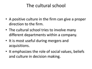 The cultural school
• A positive culture in the firm can give a proper
direction to the firm.
• The cultural school tries to involve many
different departments within a company.
• It is most useful during mergers and
acquisitions.
• It emphasizes the role of social values, beliefs
and culture in decision making.
 