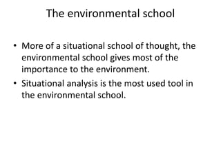 The environmental school
• More of a situational school of thought, the
environmental school gives most of the
importance to the environment.
• Situational analysis is the most used tool in
the environmental school.
 