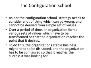 The Configuration school
• As per the configuration school, strategy needs to
consider a lot of thing which can go wrong, and
cannot be derived from simple set of values.
• Over a period of time, an organization forms
various sets of values which have to be
transformed so that the organization reaches the
point that it desires.
• To do this, the organizations stable business
might need to be disrupted, and the organization
has to be configured so that it reaches the
success it was looking for.
 