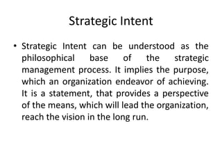 Strategic Intent
• Strategic Intent can be understood as the
philosophical base of the strategic
management process. It implies the purpose,
which an organization endeavor of achieving.
It is a statement, that provides a perspective
of the means, which will lead the organization,
reach the vision in the long run.
 