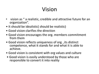 Vision
• vision as “ a realistic, credible and attractive future for an
organization”.
• It should be idealistic( should be realistic)
• Good vision clarifies the direction
• Good vision encourages the org. members commitment
from them
• Good vision reflects uniqueness of org. ,its distinct
competence, what it stands for and what it is able to
achieve.
• Good vision is consistent with org values and culture
• Good vision is easily understood by those who are
responsible to convert it into reality
 