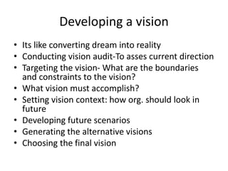 Developing a vision
• Its like converting dream into reality
• Conducting vision audit-To asses current direction
• Targeting the vision- What are the boundaries
and constraints to the vision?
• What vision must accomplish?
• Setting vision context: how org. should look in
future
• Developing future scenarios
• Generating the alternative visions
• Choosing the final vision
 