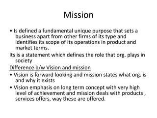 Mission
• Is defined a fundamental unique purpose that sets a
business apart from other firms of its type and
identifies its scope of its operations in product and
market terms.
Its is a statement which defines the role that org. plays in
society
Difference b/w Vision and mission
• Vision is forward looking and mission states what org. is
and why it exists
• Vision emphasis on long term concept with very high
level of achievement and mission deals with products ,
services offers, way these are offered.
 