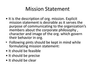 Mission Statement
• It is the description of org. mission. Explicit
mission statement is desirable as it serves the
purpose of communicating to the organization’s
members about the corporate philosophy ,
character and image of the org. which govern
their behavior in org.
• Following pints should be kept in mind while
formulating mission statement:
• It should be feasible
• It should be precise
• It should be clear
 