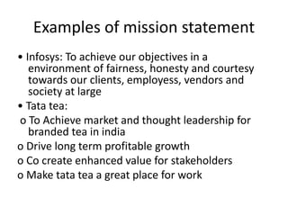 Examples of mission statement
• Infosys: To achieve our objectives in a
environment of fairness, honesty and courtesy
towards our clients, employess, vendors and
society at large
• Tata tea:
o To Achieve market and thought leadership for
branded tea in india
o Drive long term profitable growth
o Co create enhanced value for stakeholders
o Make tata tea a great place for work
 