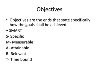 Objectives
• Objectives are the ends that state specifically
how the goals shall be achieved.
• SMART
S- Specific
M- Measurable
A- Attainable
R- Relevant
T- Time bound
 