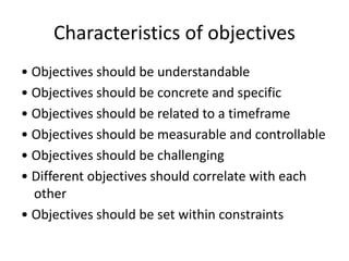 Characteristics of objectives
• Objectives should be understandable
• Objectives should be concrete and specific
• Objectives should be related to a timeframe
• Objectives should be measurable and controllable
• Objectives should be challenging
• Different objectives should correlate with each
other
• Objectives should be set within constraints
 