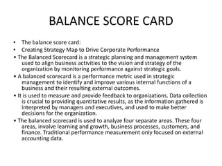 BALANCE SCORE CARD
• The balance score card:
• Creating Strategy Map to Drive Corporate Performance
• The Balanced Scorecard is a strategic planning and management system
used to align business activities to the vision and strategy of the
organization by monitoring performance against strategic goals.
• A balanced scorecard is a performance metric used in strategic
management to identify and improve various internal functions of a
business and their resulting external outcomes.
• It is used to measure and provide feedback to organizations. Data collection
is crucial to providing quantitative results, as the information gathered is
interpreted by managers and executives, and used to make better
decisions for the organization.
• The balanced scorecard is used to analyze four separate areas. These four
areas, involve learning and growth, business processes, customers, and
finance. Traditional performance measurement only focused on external
accounting data.
 